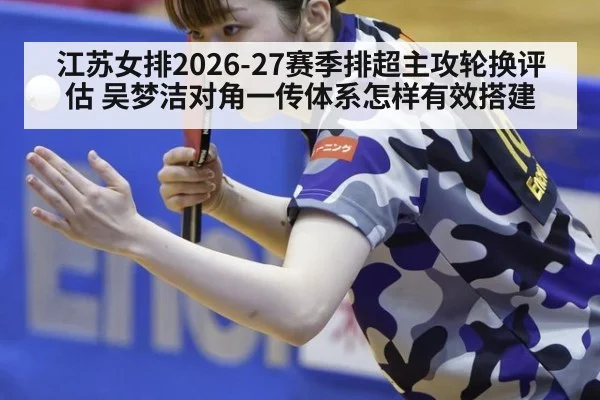 江苏女排2026-27赛季排超主攻轮换评估 吴梦洁对角一传体系怎样有效搭建